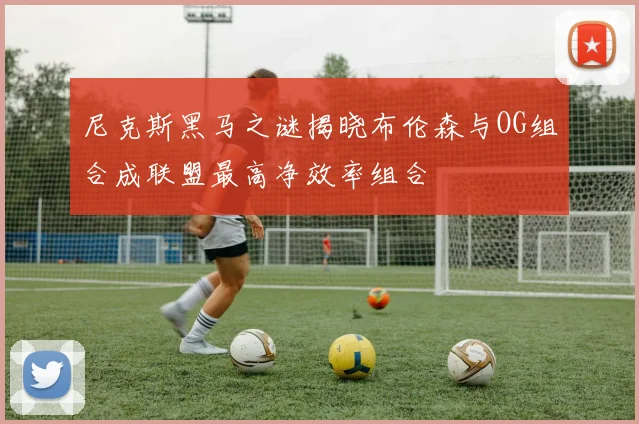 尼克斯黑马之谜揭晓布伦森与OG组合成联盟最高净效率组合