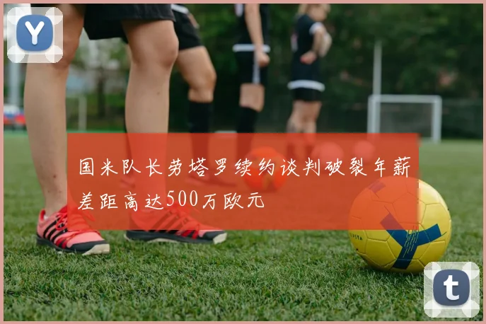 国米队长劳塔罗续约谈判破裂年薪差距高达500万欧元