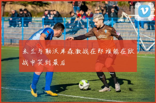 米兰与勒沃库森激战在即谁能在欧战中笑到最后