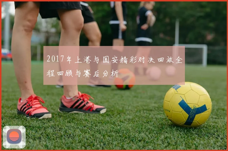 2017年上港与国安精彩对决回放全程回顾与赛后分析
