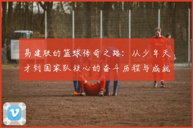 易建联的篮球传奇之路：从少年天才到国家队核心的奋斗历程与成就解析