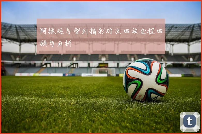 阿根廷与智利精彩对决回放全程回顾与分析