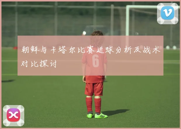 朝鲜与卡塔尔比赛进球分析及战术对比探讨