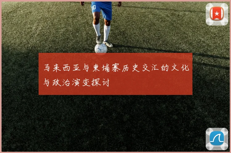 马来西亚与柬埔寨历史交汇的文化与政治演变探讨