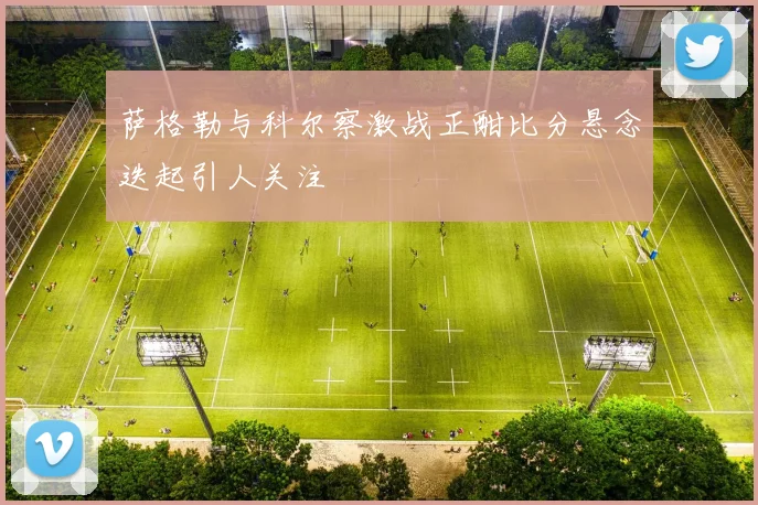 萨格勒与科尔察激战正酣比分悬念迭起引人关注