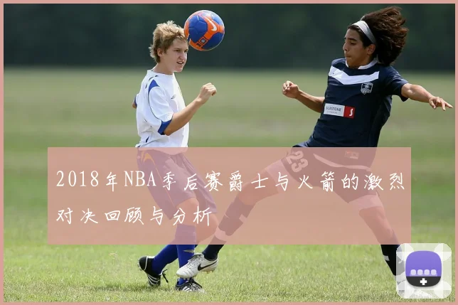 2018年NBA季后赛爵士与火箭的激烈对决回顾与分析