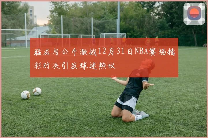 猛龙与公牛激战12月31日NBA赛场精彩对决引发球迷热议