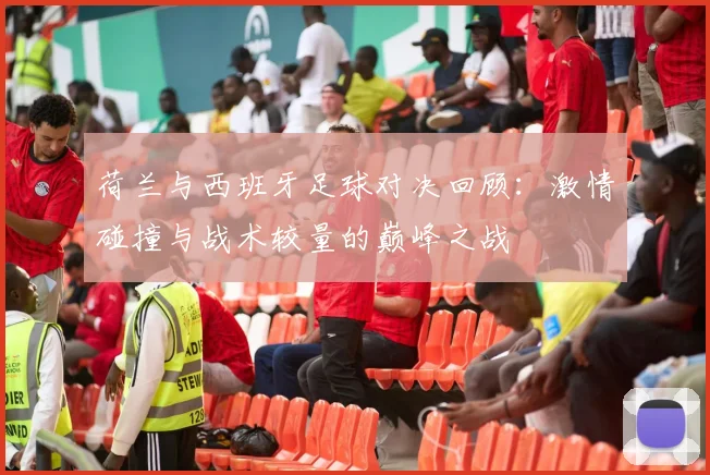荷兰与西班牙足球对决回顾：激情碰撞与战术较量的巅峰之战