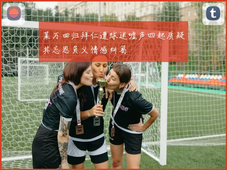 莱万回归拜仁遭球迷嘘声四起质疑其忘恩负义情感纠葛