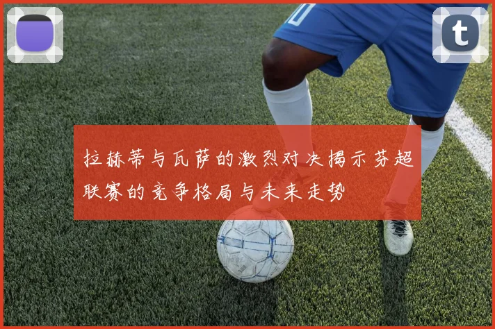 拉赫蒂与瓦萨的激烈对决揭示芬超联赛的竞争格局与未来走势