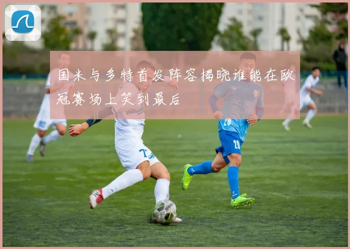国米与多特首发阵容揭晓谁能在欧冠赛场上笑到最后