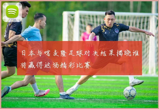 日本与喀麦隆足球对决结果揭晓谁将赢得这场精彩比赛