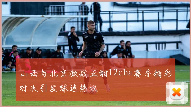 山西与北京激战正酣12cba赛季精彩对决引发球迷热议