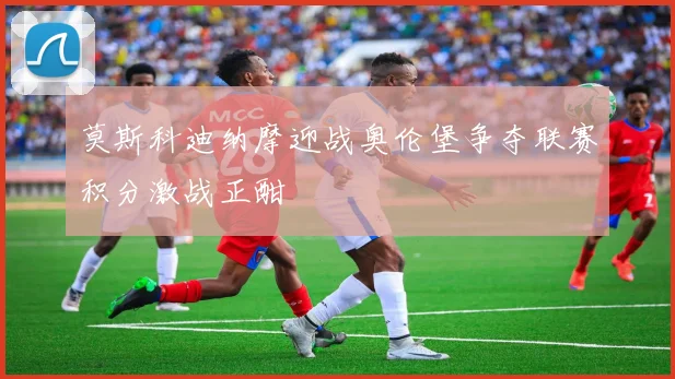 莫斯科迪纳摩迎战奥伦堡争夺联赛积分激战正酣