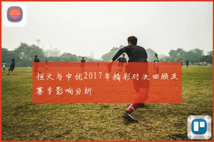 恒大与中优2017年精彩对决回顾及赛季影响分析