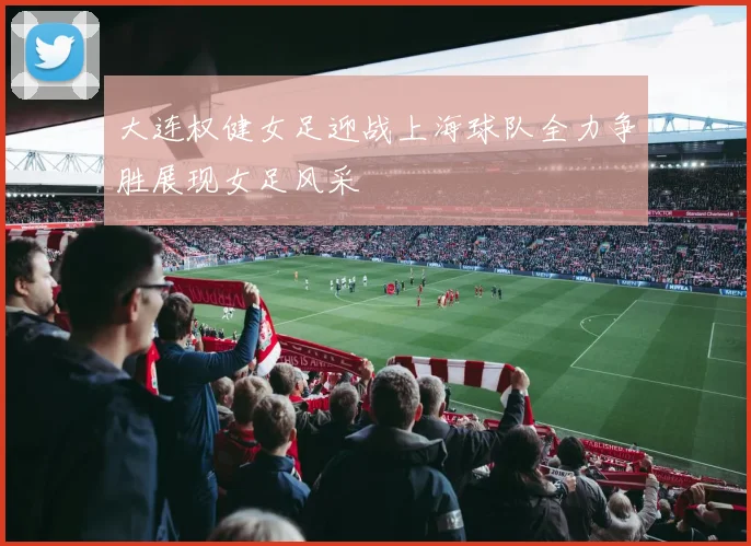 大连权健女足迎战上海球队全力争胜展现女足风采