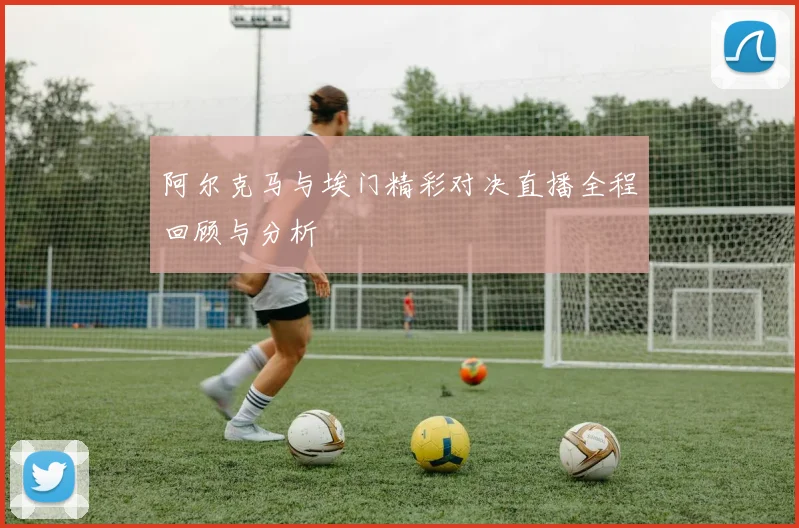 阿尔克马与埃门精彩对决直播全程回顾与分析