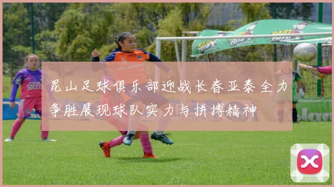 昆山足球俱乐部迎战长春亚泰全力争胜展现球队实力与拼搏精神