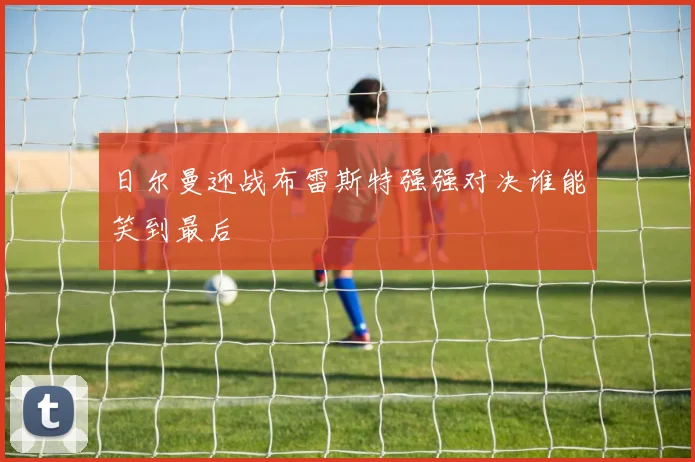 日尔曼迎战布雷斯特强强对决谁能笑到最后
