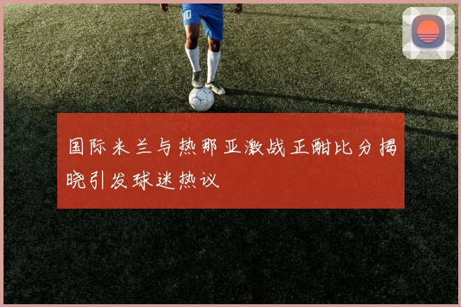 国际米兰与热那亚激战正酣比分揭晓引发球迷热议
