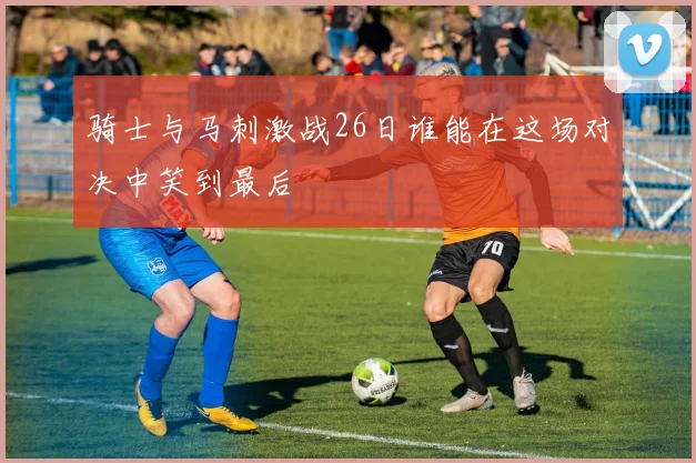 骑士与马刺激战26日谁能在这场对决中笑到最后