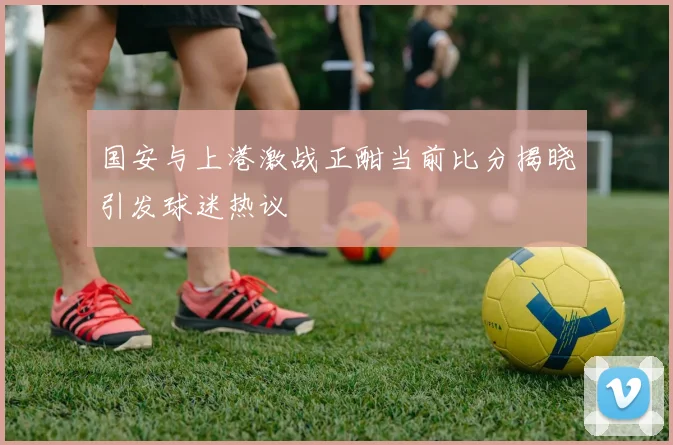 国安与上港激战正酣当前比分揭晓引发球迷热议