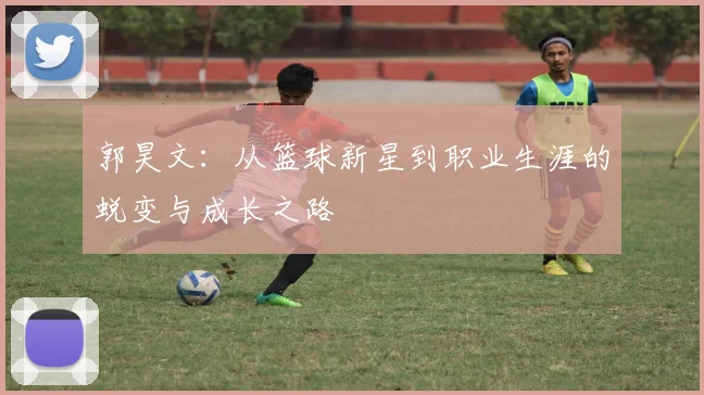 郭昊文：从篮球新星到职业生涯的蜕变与成长之路