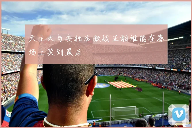 天主大与安托法激战正酣谁能在赛场上笑到最后