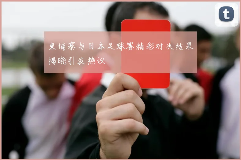 柬埔寨与日本足球赛精彩对决结果揭晓引发热议