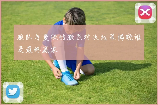 狼队与曼联的激烈对决结果揭晓谁是最终赢家