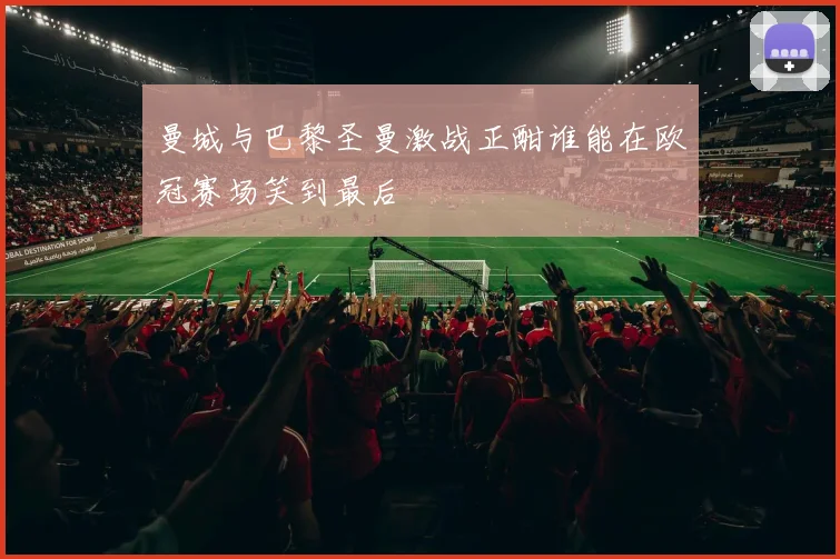 曼城与巴黎圣曼激战正酣谁能在欧冠赛场笑到最后