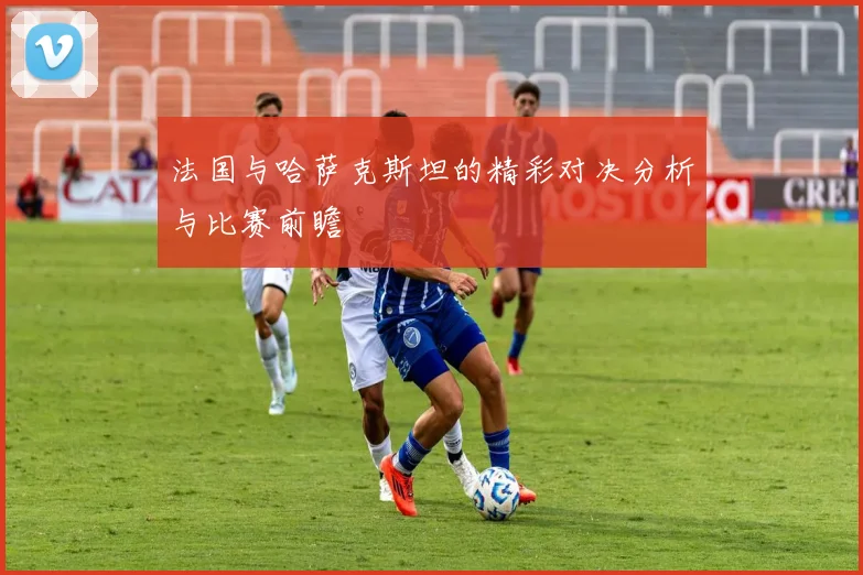 法国与哈萨克斯坦的精彩对决分析与比赛前瞻