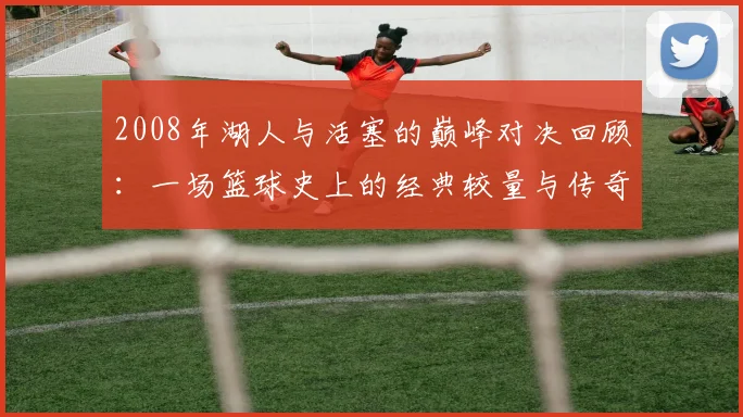 2008年湖人与活塞的巅峰对决回顾：一场篮球史上的经典较量与传奇时刻