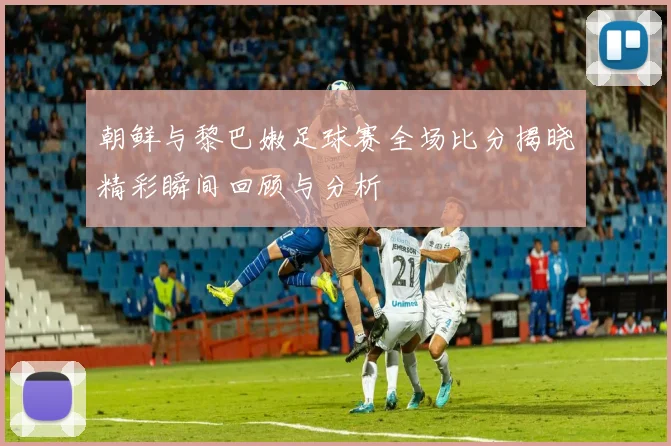 朝鲜与黎巴嫩足球赛全场比分揭晓精彩瞬间回顾与分析