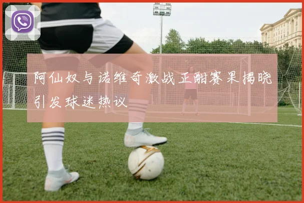 阿仙奴与诺维奇激战正酣赛果揭晓引发球迷热议