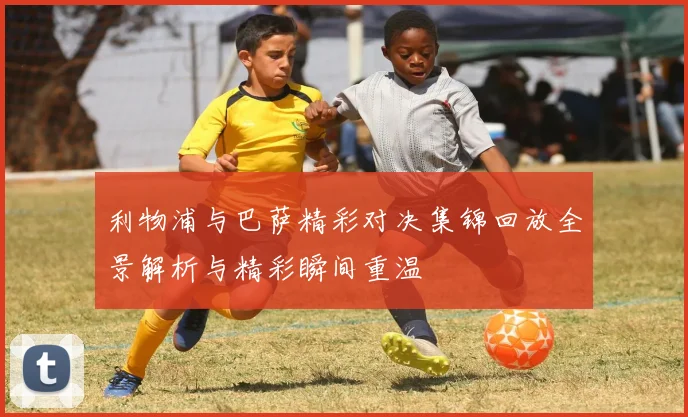 利物浦与巴萨精彩对决集锦回放全景解析与精彩瞬间重温