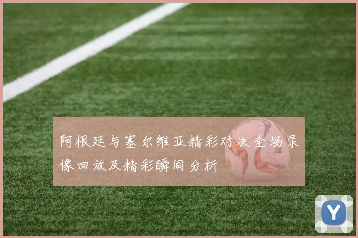 阿根廷与塞尔维亚精彩对决全场录像回放及精彩瞬间分析