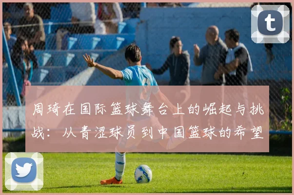 周琦在国际篮球舞台上的崛起与挑战：从青涩球员到中国篮球的希望之星