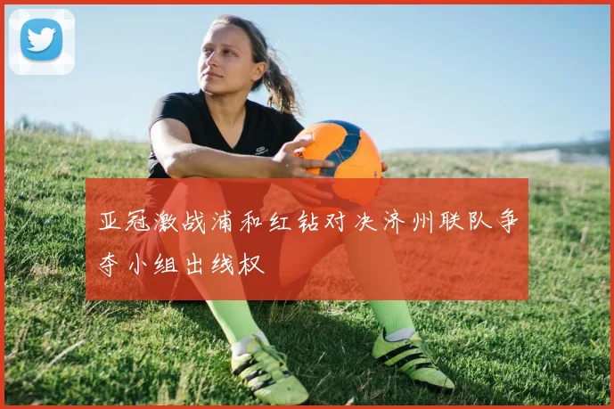 亚冠激战浦和红钻对决济州联队争夺小组出线权