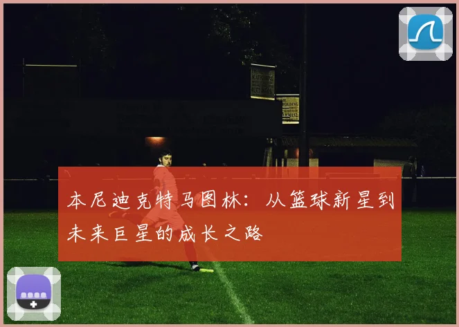 本尼迪克特马图林：从篮球新星到未来巨星的成长之路