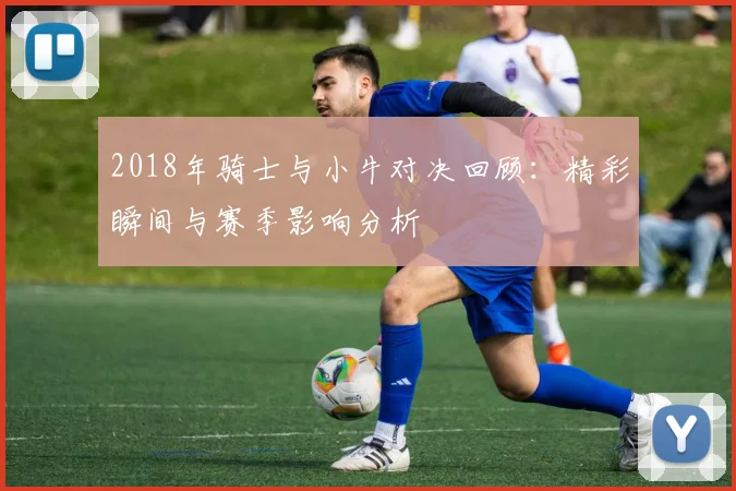 2018年骑士与小牛对决回顾：精彩瞬间与赛季影响分析
