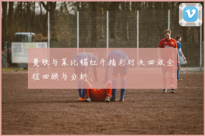 曼联与莱比锡红牛精彩对决回放全程回顾与分析