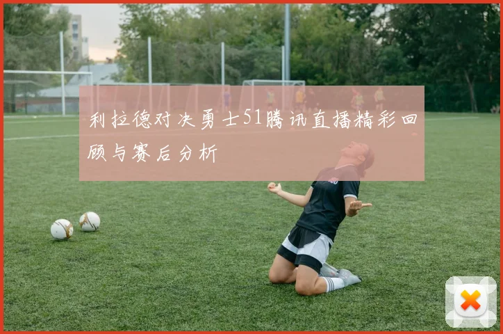 利拉德对决勇士51腾讯直播精彩回顾与赛后分析